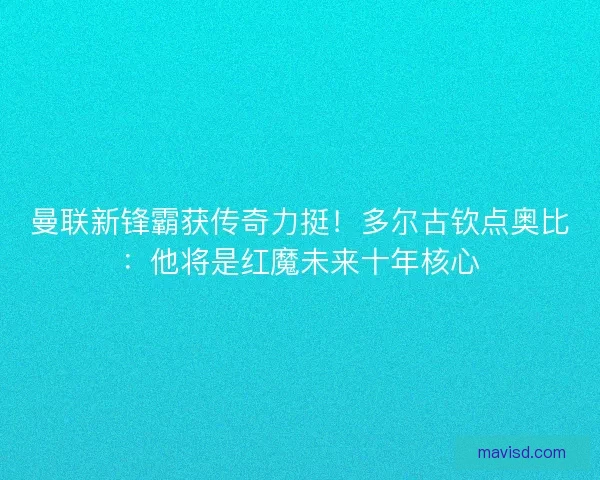 曼联新锋霸获传奇力挺！多尔古钦点奥比：他将是红魔未来十年核心