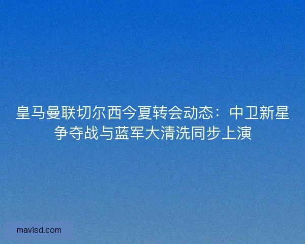 皇马曼联切尔西今夏转会动态：中卫新星争夺战与蓝军大清洗同步上演