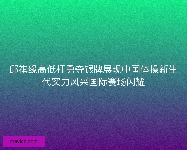 邱祺缘高低杠勇夺银牌展现中国体操新生代实力风采国际赛场闪耀 邱祺缘高低杠勇夺银牌展现中国体操新生代实力风采国际赛场闪耀