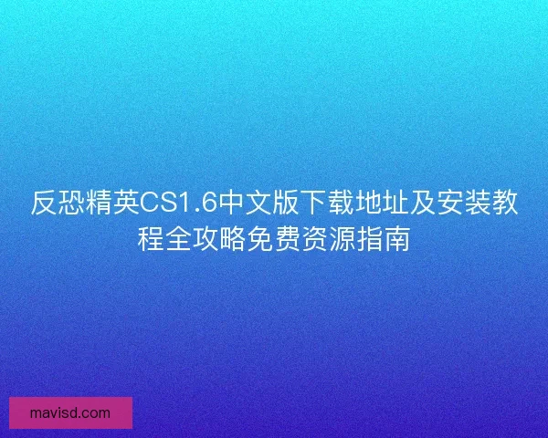 反恐精英CS1.6中文版下载地址及安装教程全攻略免费资源指南