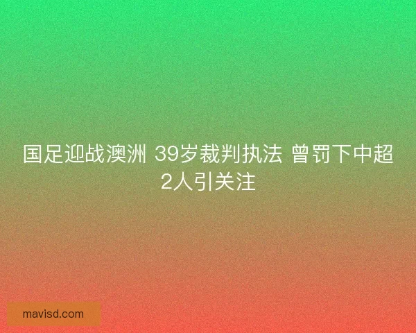 国足迎战澳洲 39岁裁判执法 曾罚下中超2人引关注