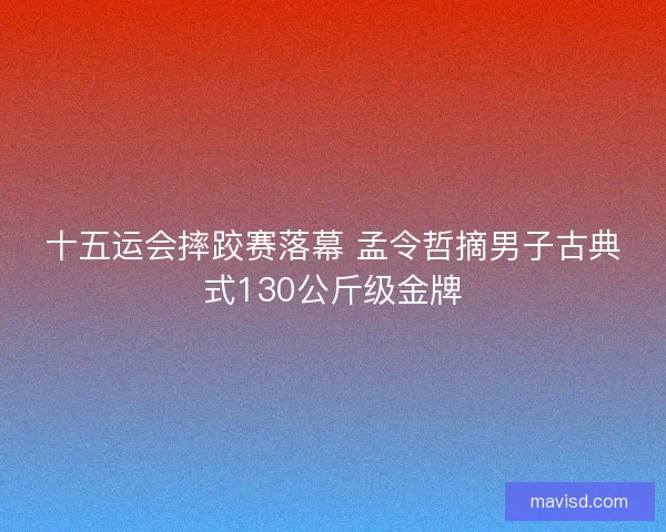 十五运会摔跤赛落幕 孟令哲摘男子古典式130公斤级金牌 十五运会摔跤赛落幕 孟令哲摘男子古典式130公斤级金牌