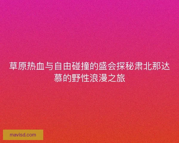草原热血与自由碰撞的盛会探秘肃北那达慕的野性浪漫之旅