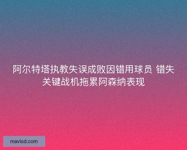 阿尔特塔执教失误成败因错用球员 错失关键战机拖累阿森纳表现