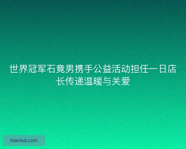 世界冠军石竟男携手公益活动担任一日店长传递温暖与关爱