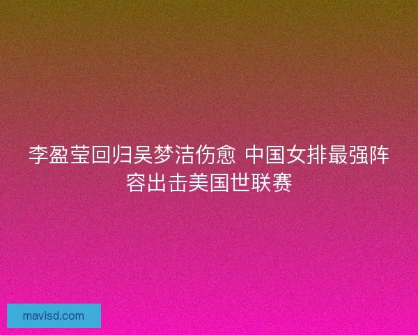 李盈莹回归吴梦洁伤愈 中国女排最强阵容出击美国世联赛