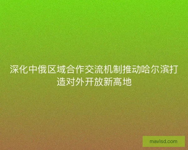 深化中俄区域合作交流机制推动哈尔滨打造对外开放新高地 深化中俄区域合作交流机制推动哈尔滨打造对外开放新高地