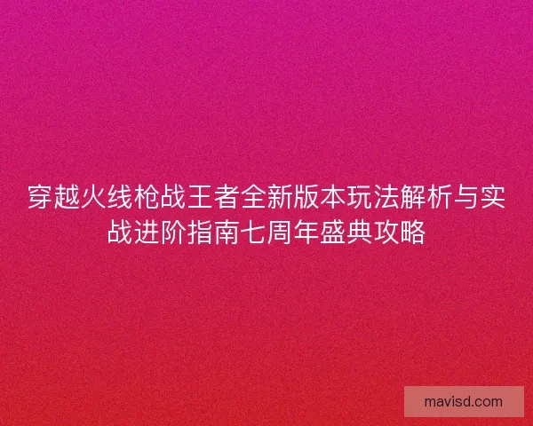 穿越火线枪战王者全新版本玩法解析与实战进阶指南七周年盛典攻略