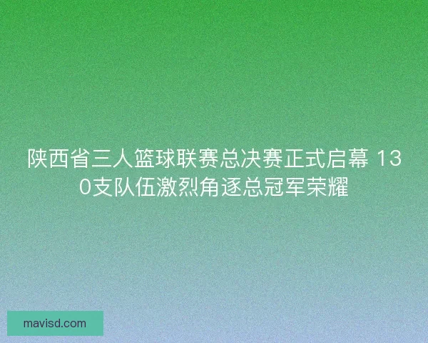 陕西省三人篮球联赛总决赛正式启幕 130支队伍激烈角逐总冠军荣耀