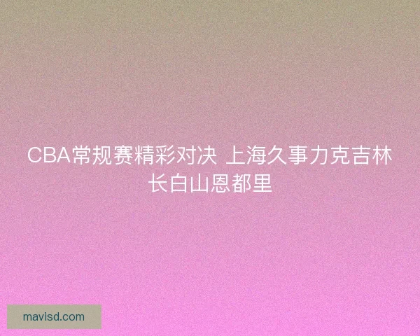 CBA常规赛精彩对决 上海久事力克吉林长白山恩都里