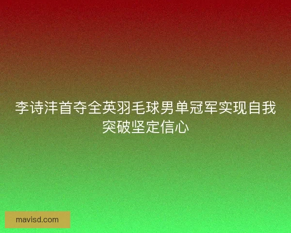 李诗沣首夺全英羽毛球男单冠军实现自我突破坚定信心