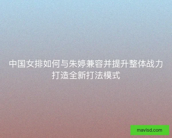 中国女排如何与朱婷兼容并提升整体战力打造全新打法模式