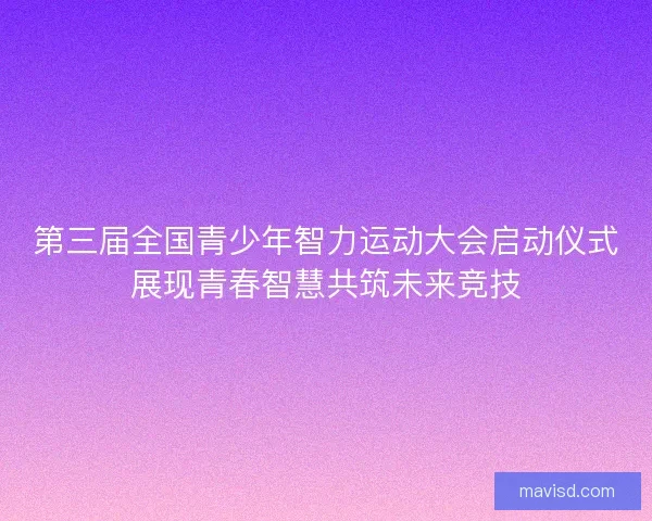 第三届全国青少年智力运动大会启动仪式展现青春智慧共筑未来竞技 第三届全国青少年智力运动大会启动仪式展现青春智慧共筑未来竞技