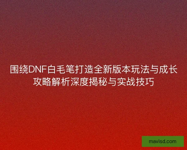 围绕DNF白毛笔打造全新版本玩法与成长攻略解析深度揭秘与实战技巧 围绕DNF白毛笔打造全新版本玩法与成长攻略解析深度揭秘与实战技巧