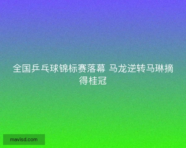 全国乒乓球锦标赛落幕 马龙逆转马琳摘得桂冠 全国乒乓球锦标赛落幕 马龙逆转马琳摘得桂冠