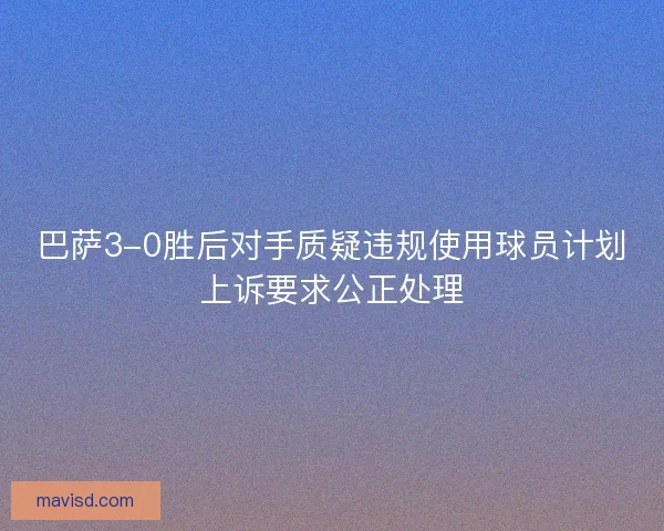 巴萨3-0胜后对手质疑违规使用球员计划上诉要求公正处理 巴萨3-0胜后对手质疑违规使用球员计划上诉要求公正处理