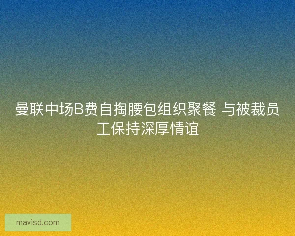 曼联中场B费自掏腰包组织聚餐 与被裁员工保持深厚情谊 曼联中场B费自掏腰包组织聚餐 与被裁员工保持深厚情谊