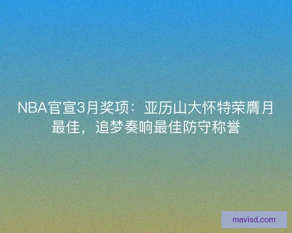 NBA官宣3月奖项:亚历山大怀特荣膺月最佳,追梦奏响最佳防守称誉 NBA官宣3月奖项:亚历山大怀特荣膺月最佳,追梦奏响最佳防守称誉