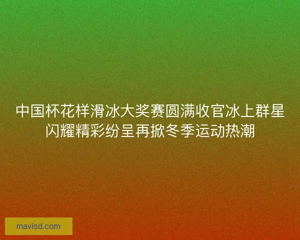 中国杯花样滑冰大奖赛圆满收官冰上群星闪耀精彩纷呈再掀冬季运动热潮