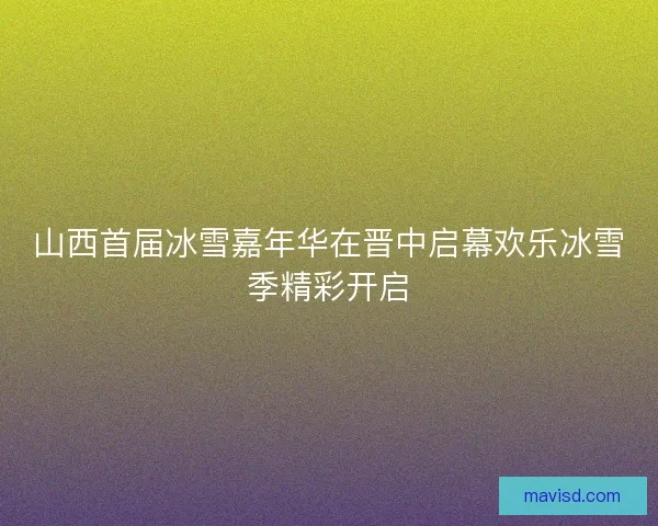 山西首届冰雪嘉年华在晋中启幕欢乐冰雪季精彩开启
